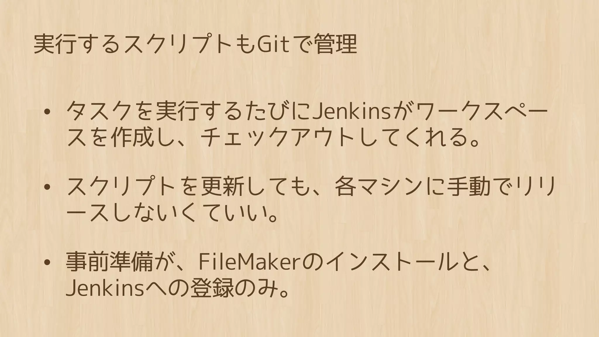 実行するスクリプトもGitで管理


• タスクを実行するたびにJenkinsがワークスペー
 スを作成し、チェックアウトしてくれる。

• スクリプトを更新しても、各マシンに手動でリリ
 ースしないくていい。

• 事前準備が、FileMakerのインストールと、
 Jenkinsへの登録のみ。
 