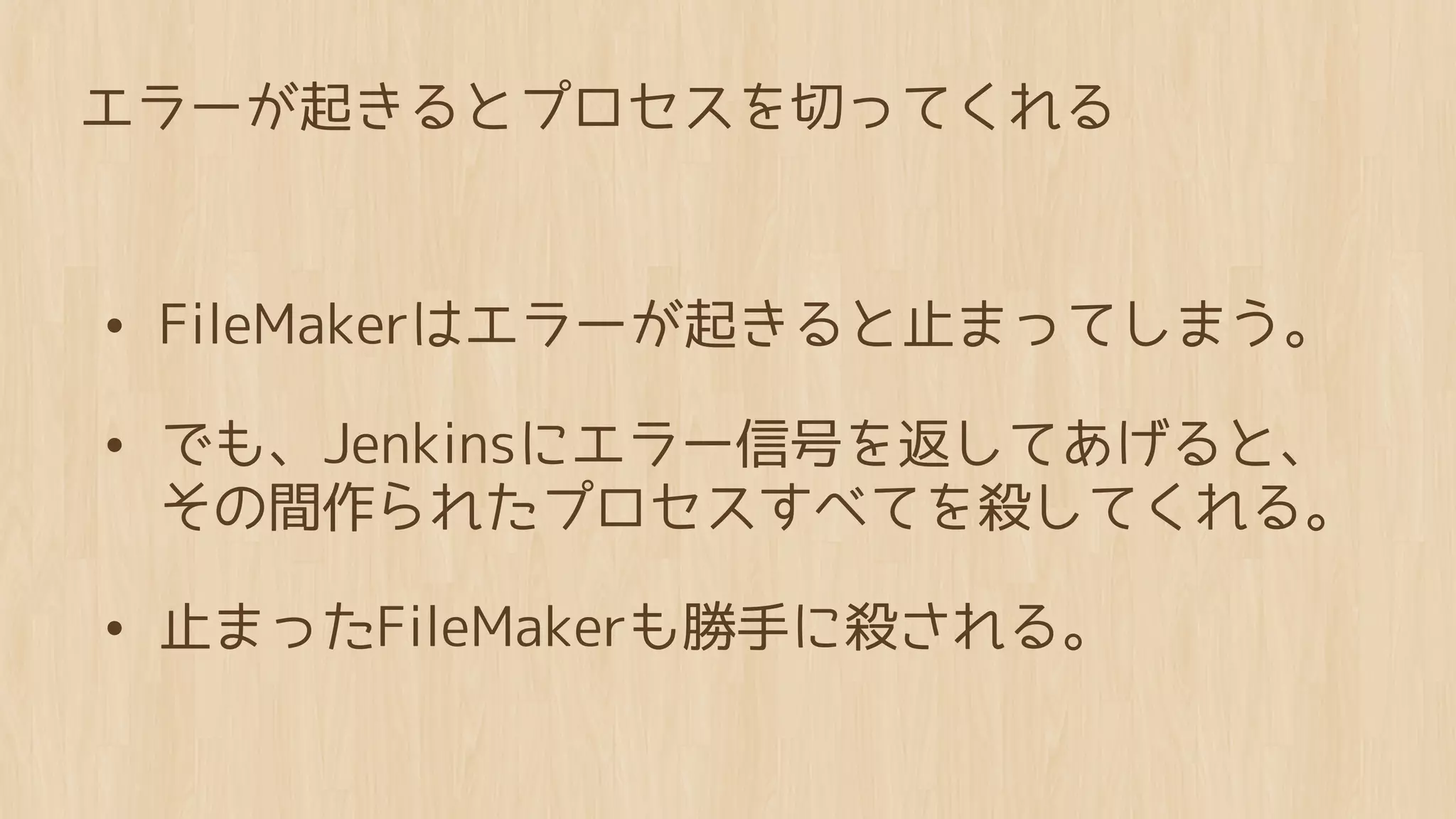 エラーが起きるとプロセスを切ってくれる



• FileMakerはエラーが起きると止まってしまう。
• でも、Jenkinsにエラー信号を返してあげると、
 その間作られたプロセスすべてを殺してくれる。

• 止まったFileMakerも勝手に殺される。
 