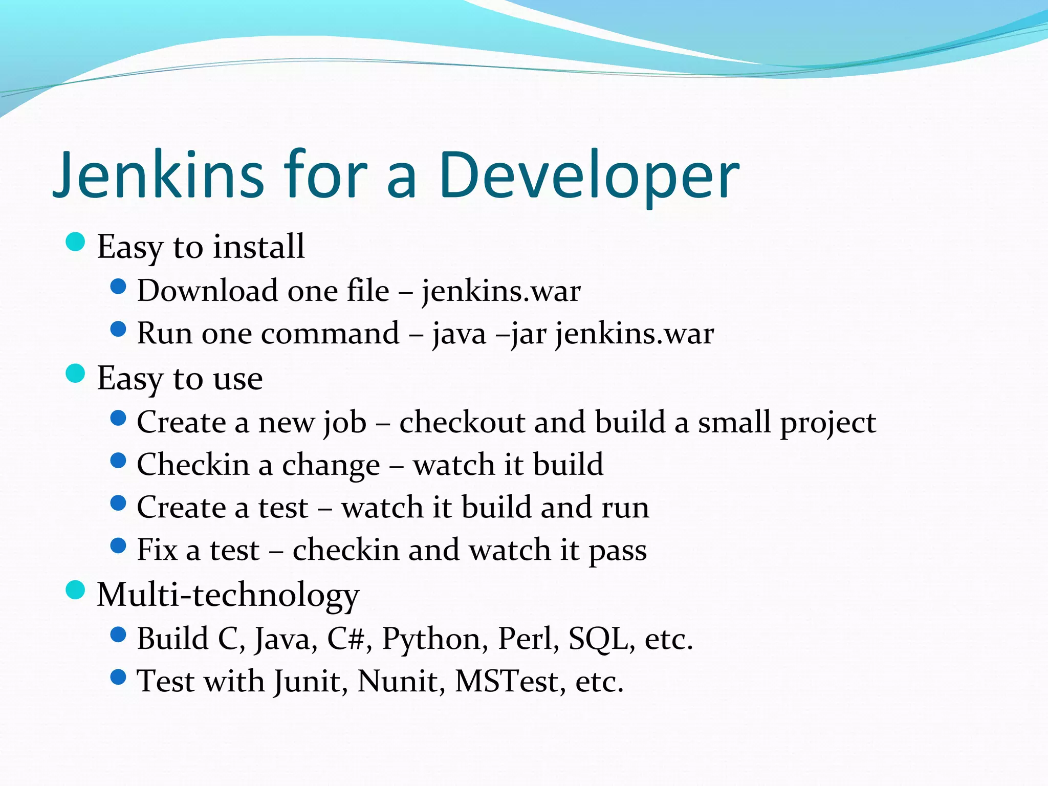 Jenkins for a Developer
Easy to install
   Download one file – jenkins.war
   Run one command – java –jar jenkins.war
Easy to use
   Create a new job – checkout and build a small project
   Checkin a change – watch it build
   Create a test – watch it build and run
   Fix a test – checkin and watch it pass
Multi-technology
   Build C, Java, C#, Python, Perl, SQL, etc.
   Test with Junit, Nunit, MSTest, etc.
 