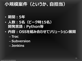 Copyright © 2013 NTT DATA CORPORATION
小規模案件（というか、自担当）
• 期間：5年
• 人数：5名（ピーク時15名）
開発言語：Python等
• 内容：OSSを組み合わせてソリューション展開
– Trac
– Subversion
– Jenkins
35
 