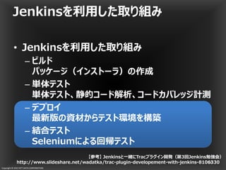 Copyright © 2013 NTT DATA CORPORATION
• Jenkinsを利用した取り組み
– ビルド
パッケージ（インストーラ）の作成
– 単体テスト
単体テスト、静的コード解析、コードカバレッジ計測
– デプロイ
最新版の資材からテスト環境を構築
– 結合テスト
Seleniumによる回帰テスト
Jenkinsを利用した取り組み
36
【参考】 Jenkinsと一緒にTracプラグイン開発（第3回Jenkins勉強会）
http://www.slideshare.net/wadatka/trac-plugin-developement-with-jenkins-8106330
 