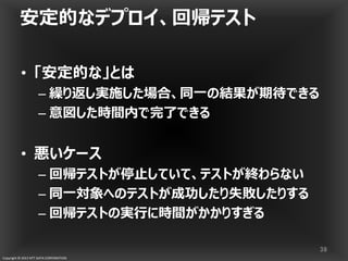 Copyright © 2013 NTT DATA CORPORATION
• 「安定的な」とは
– 繰り返し実施した場合、同一の結果が期待できる
– 意図した時間内で完了できる
• 悪いケース
– 回帰テストが停止していて、テストが終わらない
– 同一対象へのテストが成功したり失敗したりする
– 回帰テストの実行に時間がかかりすぎる
安定的なデプロイ、回帰テスト
38
 