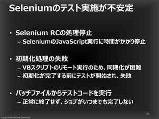 Copyright © 2013 NTT DATA CORPORATION
Seleniumのテスト実施が不安定
• Selenium RCの処理停止
– SeleniumのJavaScript実行に時間がかかり停止
• 初期化処理の失敗
– VBスクリプトのリモート実行のため、同期化が困難
– 初期化が完了する前にテストが開始され、失敗
• バッチファイルからテストコードを実行
– 正常に終了せず、ジョブがいつまでも完了しない
40
 