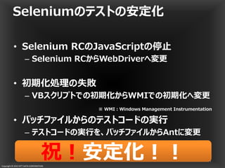 Copyright © 2013 NTT DATA CORPORATION
Seleniumのテストの安定化
• Selenium RCのJavaScriptの停止
– Selenium RCからWebDriverへ変更
• 初期化処理の失敗
– VBスクリプトでの初期化からWMIでの初期化へ変更
• バッチファイルからのテストコードの実行
– テストコードの実行を、バッチファイルからAntに変更
41
※ WMI：Windows Management Instrumentation
祝！祝！安定化！！安定化！！祝！祝！安定化！！安定化！！
 