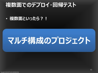 Copyright © 2013 NTT DATA CORPORATION
複数面でのデプロイ・回帰テスト
• 複数面といったら？！
45
マルチ構成のプロジェクトマルチ構成のプロジェクト
 