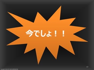 Copyright © 2013 NTT DATA CORPORATION
いつやるの？
47
今でしょ！！今でしょ！！今でしょ！！今でしょ！！
 