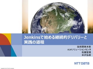 Copyright © 2013 NTT DATA CORPORATIONCopyright © 2013 NTT DATA Corporation
Jenkinsで始める継続的デリバリーと
実践の道程
技術開発本部
ALMソリューションセンタ
佐藤聖規
米沢弘樹
© Kevin Gill 2012, Earth - Global Elevation Model with Satellite Imagery,
http://www.flickr.com/photos/kevinmgill/73A04043550,
http://creativecommons.org/licenses/by-sa/2.0/deed.en
 