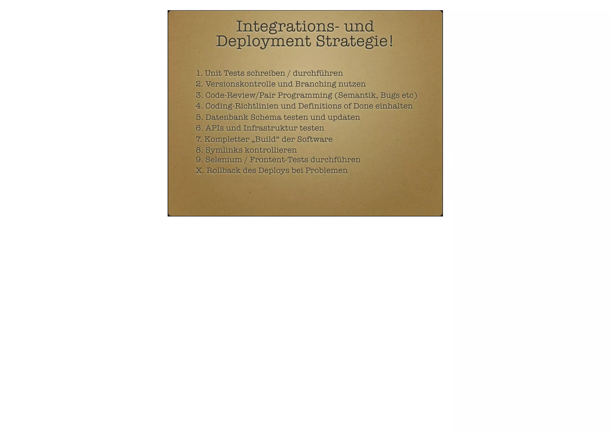 Integrations- und
Deployment Strategie!
1. Unit Tests schreiben / durchführen
2. Versionskontrolle und Branching nutzen
3. Code-Review/Pair Programming (Semantik, Bugs etc)
4. Coding-Richtlinien und Definitions of Done einhalten
5. Datenbank Schema testen und updaten
6. APIs und Infrastruktur testen
7. Kompletter „Build“ der Software
8. Symlinks kontrollieren
9. Selenium / Frontent-Tests durchführen
X. Rollback des Deploys bei Problemen

 