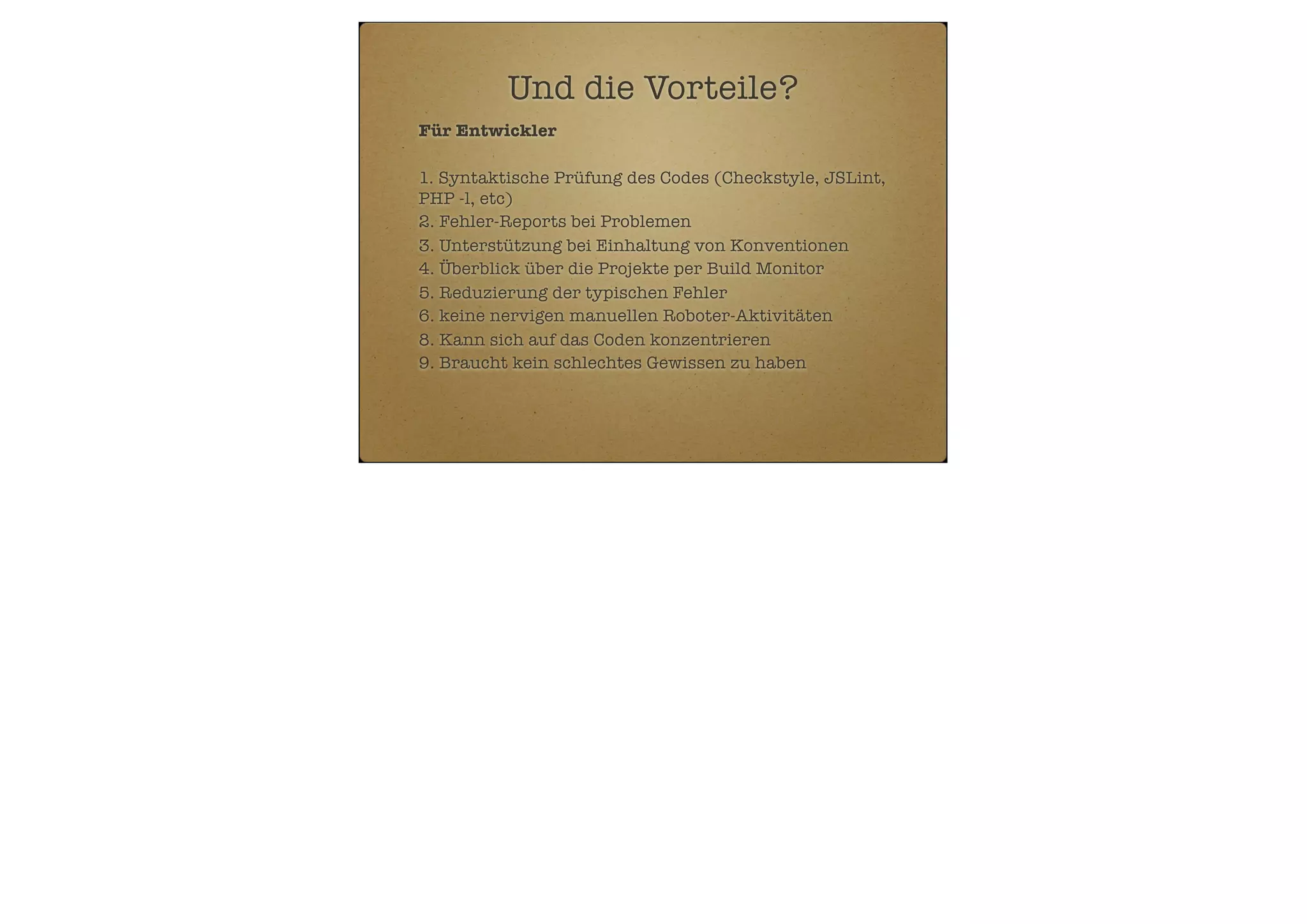 Und die Vorteile?
Für Entwickler
1. Syntaktische Prüfung des Codes (Checkstyle, JSLint,
PHP -l, etc)
2. Fehler-Reports bei Problemen
3. Unterstützung bei Einhaltung von Konventionen
4. Überblick über die Projekte per Build Monitor
5. Reduzierung der typischen Fehler
6. keine nervigen manuellen Roboter-Aktivitäten
8. Kann sich auf das Coden konzentrieren
9. Braucht kein schlechtes Gewissen zu haben

 