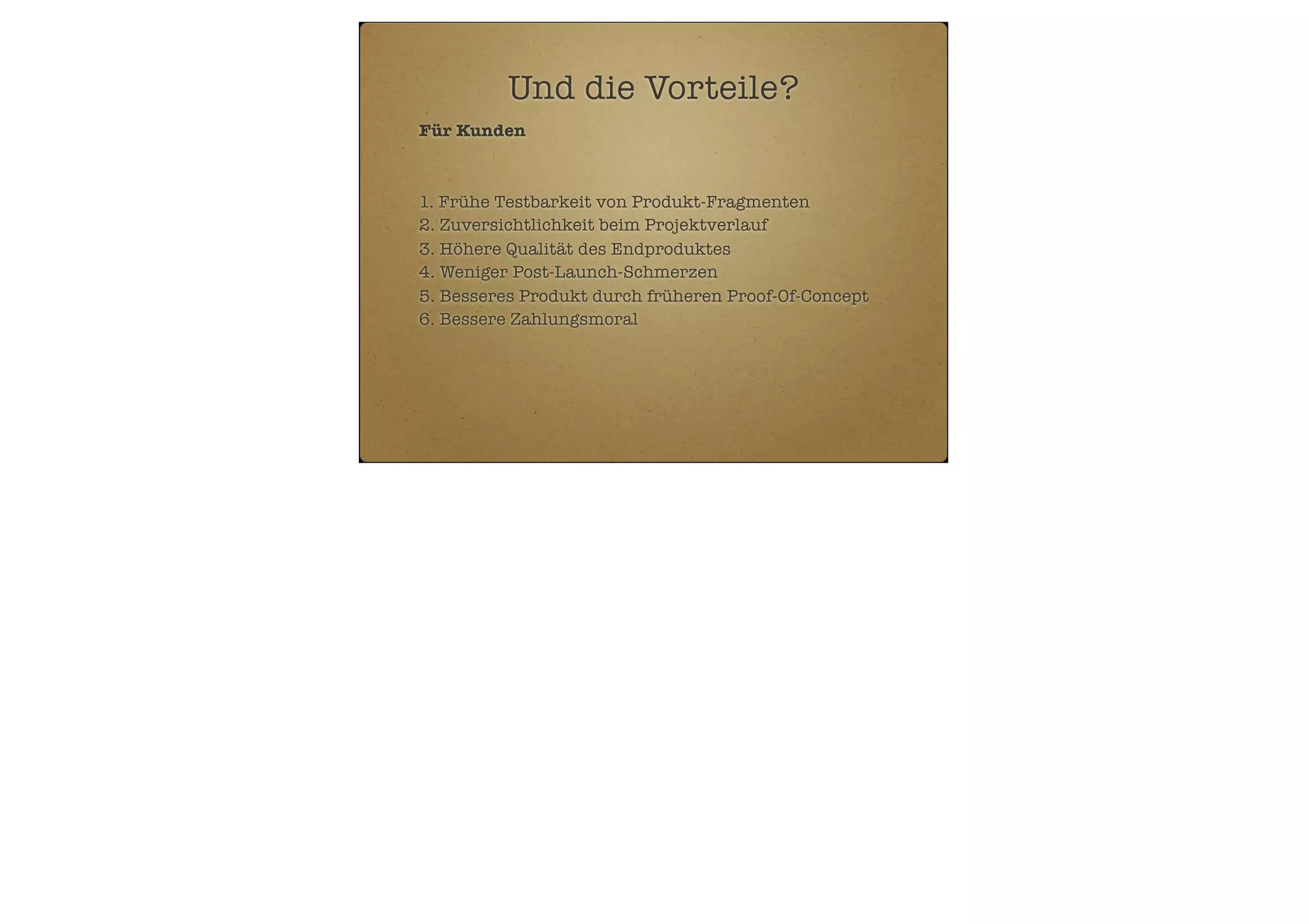 Und die Vorteile?
Für Kunden

1. Frühe Testbarkeit von Produkt-Fragmenten
2. Zuversichtlichkeit beim Projektverlauf
3. Höhere Qualität des Endproduktes
4. Weniger Post-Launch-Schmerzen
5. Besseres Produkt durch früheren Proof-Of-Concept
6. Bessere Zahlungsmoral

 