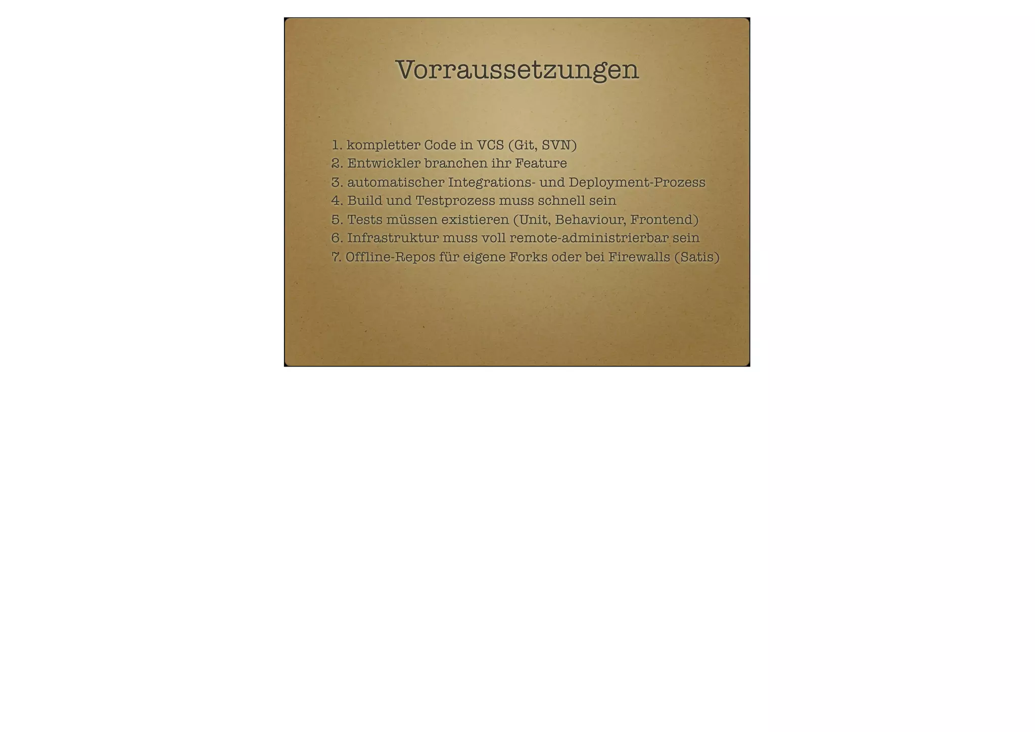 Vorraussetzungen
1. kompletter Code in VCS (Git, SVN)
2. Entwickler branchen ihr Feature
3. automatischer Integrations- und Deployment-Prozess
4. Build und Testprozess muss schnell sein
5. Tests müssen existieren (Unit, Behaviour, Frontend)
6. Infrastruktur muss voll remote-administrierbar sein
7. Offline-Repos für eigene Forks oder bei Firewalls (Satis)

 