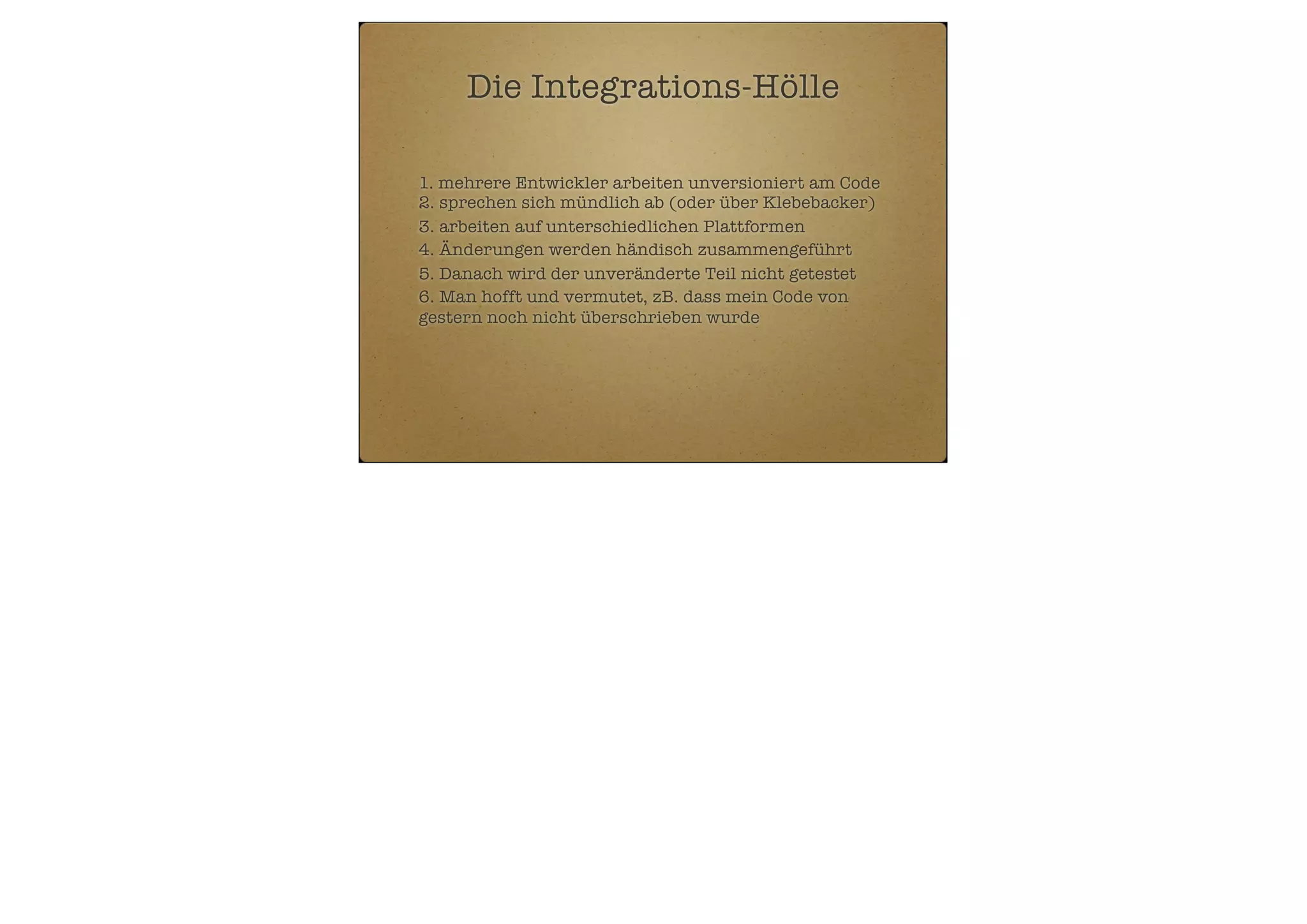 Die Integrations-Hölle
1. mehrere Entwickler arbeiten unversioniert am Code
2. sprechen sich mündlich ab (oder über Klebebacker)
3. arbeiten auf unterschiedlichen Plattformen
4. Änderungen werden händisch zusammengeführt
5. Danach wird der unveränderte Teil nicht getestet
6. Man hofft und vermutet, zB. dass mein Code von
gestern noch nicht überschrieben wurde

 