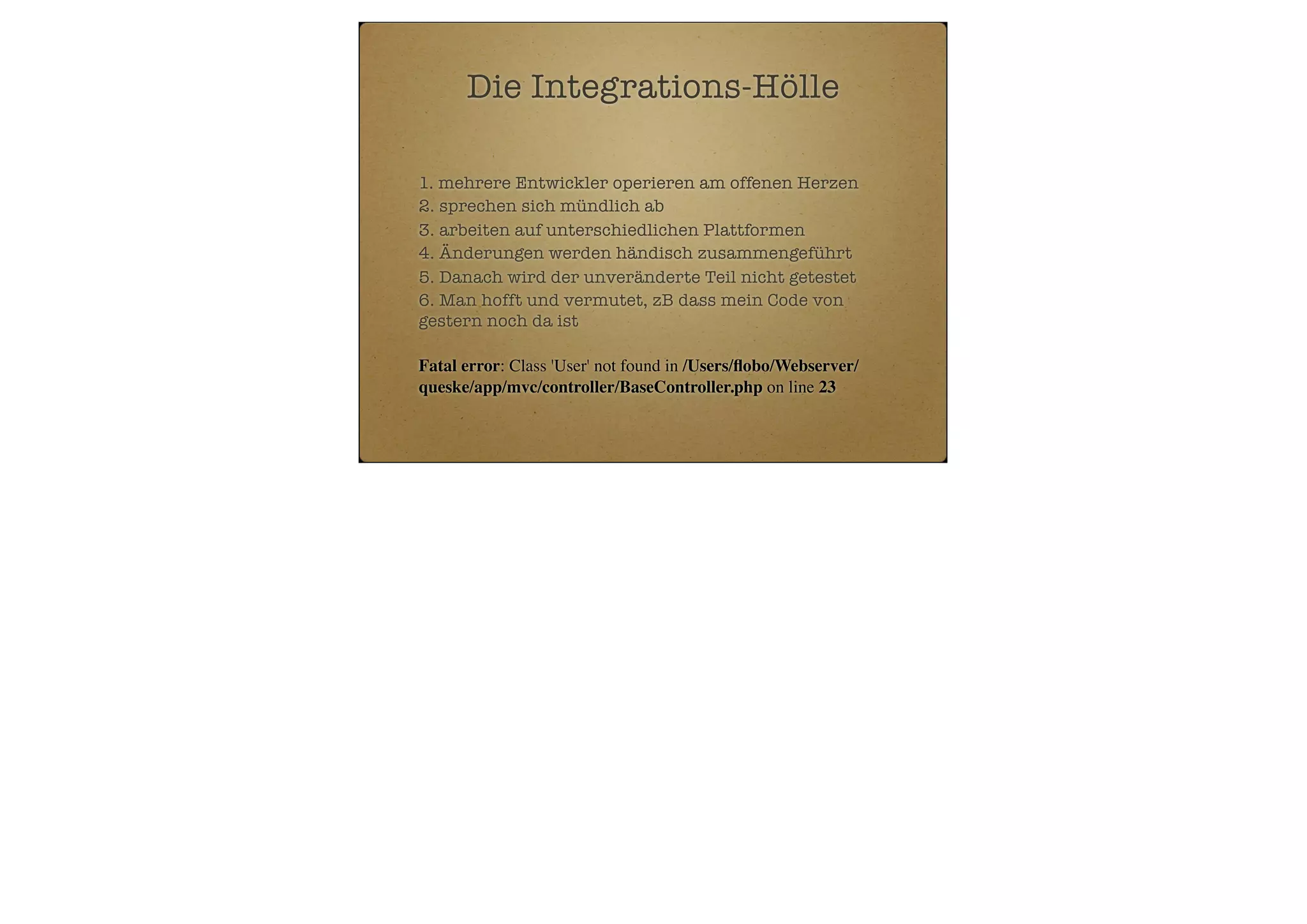 Die Integrations-Hölle
1. mehrere Entwickler operieren am offenen Herzen
2. sprechen sich mündlich ab
3. arbeiten auf unterschiedlichen Plattformen
4. Änderungen werden händisch zusammengeführt
5. Danach wird der unveränderte Teil nicht getestet
6. Man hofft und vermutet, zB dass mein Code von
gestern noch da ist
Fatal error: Class 'User' not found in /Users/ﬂobo/Webserver/
queske/app/mvc/controller/BaseController.php on line 23

 