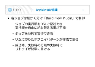 Jenkinsの管理
• 各ジョブは細かく分け「Build Flow Plugin」で制御
– ジョブの実行順をDSLで記述でき
実行順を自由に組み替える事が可能
– ジョブを並列で実行できる
– 状況に応じたデプロイパターンが作成できる
– 成功時、失敗時の分岐や失敗時に
リトライが簡単に書ける
 