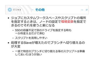 その他
• ジョブにカスタムワークスペースやスクリプトの場所
を指定するときは、ノードの設定で環境変数を指定で
きるのでそれを使うと楽になる
– SSDの容量不足で別のドライブを指定する時も
一か所変えるだけで済む
– スクリプトを流用しやすい
• 処理するSlaveが増えたのでブランチへ切り替えるの
が大変
– 一括で特定のブランチに切り替える等のスクリプトは準備
しておいたほうが良い
27
 