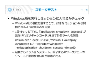 スモークテスト
• Windows版を実行しミッションに入れるかチェック
– Windows版に引数を渡すことで、好きなミッションから開
始できるような仕組みを用意
– 1分待ってもTTYに「application_shutdown_success」が
出なければリターンコード1を返す外部ツールを開発
– dbs2io.exe "-exec:GP.exe /mission 1 /autoplay
/shutdown 60" -work:binwindows
-exit:application_shutdown_success -time:60
– 起動からミッションスタート、終了までのワークフローや
リソースに問題が無いかが確認できる
31
 