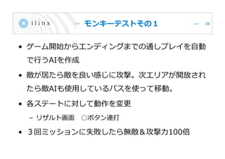 モンキーテストその１
• ゲーム開始からエンディングまでの通しプレイを自動
で行うAIを作成
• 敵が居たら敵を良い感じに攻撃。次エリアが開放され
たら敵AIも使用しているパスを使って移動。
• 各ステートに対して動作を変更
– リザルト画面 ○ボタン連打
• ３回ミッションに失敗したら無敵＆攻撃力100倍
34
 