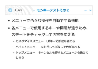 モンキーテストその２
• メニューで色々な操作を自動でする機能
• 各メニューで使用するキーや間隔が違うため、
ステートをチェックして内容を変える
– カスタマイズメニュー LRキーで部位が変わる
– ペイントメニュー 左右押しっぱなしで色が変わる
– トップメニュー キャンセルを押すとメニューから抜けて
しまう
36
 