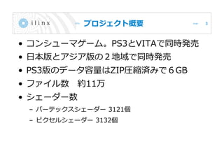 プロジェクト概要
• コンシューマゲーム。PS3とVITAで同時発売
• 日本版とアジア版の２地域で同時発売
• PS3版のデータ容量はZIP圧縮済みで６GB
• ファイル数 約11万
• シェーダー数
– バーテックスシェーダー 3121個
– ピクセルシェーダー 3132個
3
 