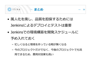 まとめ
• 属人化を廃し、品質を担保するためには
Jenkinsによるデプロイとテストは重要
• Jenkinsでの環境構築を開発スケジュールに
予め入れておく
– 忙しくなると環境を作っている暇が無くなる
– 今のプロジェクトだけでなく、今後のプロジェクトでも流
用できるため、費用対効果も高い
39
 