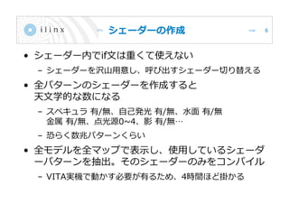 シェーダーの作成
• シェーダー内でif文は重くて使えない
– シェーダーを沢山用意し、呼び出すシェーダー切り替える
• 全パターンのシェーダーを作成すると
天文学的な数になる
– スペキュラ 有/無、自己発光 有/無、水面 有/無
金属 有/無、点光源0~4、影 有/無…
– 恐らく数兆パターンくらい
• 全モデルを全マップで表示し、使用しているシェーダ
ーパターンを抽出。そのシェーダーのみをコンパイル
– VITA実機で動かす必要が有るため、4時間ほど掛かる
6
 