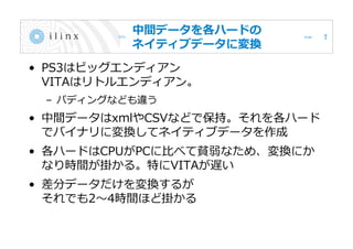 中間データを各ハードの
ネイティブデータに変換
• PS3はビッグエンディアン
VITAはリトルエンディアン。
– パディングなども違う
• 中間データはxmlやCSVなどで保持。それを各ハード
でバイナリに変換してネイティブデータを作成
• 各ハードはCPUがPCに比べて貧弱なため、変換にか
なり時間が掛かる。特にVITAが遅い
• 差分データだけを変換するが
それでも2～4時間ほど掛かる
7
 