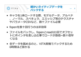 細かいネイティブデータを
パックする
• キャラを1体ロードする際、モデルデータ、アルベド
、ノーマル、スペキュラ、エミッシブ等のテクスチャ
やパラメータCSVなど、数十ファイル必要
• fopenを数十回行うのは非効率
• ファイルをパックし、fopenとreadは1回でオフセッ
トにポインタを差し込む事でロードが数倍~数十倍早
くなる
• 全データを舐めるのと、VITA実機でパックするため
6時間ほど掛かる
8
 