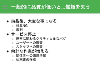 一般的に品質が低いと...信頼を失う
● 納品後、大変な事になる
o 検収NG
o 裁判
● サービス停止
o 運営に関わるクリティカルなバグ
o ユーザーへの影響
o スタッフへの影響
● 余計な作業が増える
o 関係者への謝罪行脚
o 始末書の作成
 
