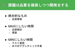 課題は品質を確保しつつ開発をする
● 絶対的なもの
o 品質確保
● MAXにしたい時間
o 企画検討
o 実装
● MINにしたい時間
o テスト実施
o 日々のデグレチェック作業
 