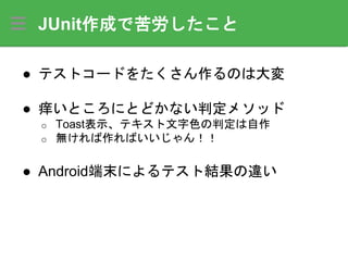 JUnit作成で苦労したこと
● テストコードをたくさん作るのは大変
● 痒いところにとどかない判定メソッド
o Toast表示、テキスト文字色の判定は自作
o 無ければ作ればいいじゃん！！
● Android端末によるテスト結果の違い
 