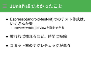 JUnit作成でよかったこと
● Espresso(android-test-kit)でのテスト作成は、
いくぶんか楽
o onView(withId())でViewを指定できる
● 慣れれば慣れるほど、時間は短縮
● コミット前のデグレチェックが楽々
 