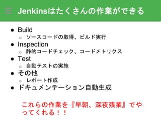 Jenkinsはたくさんの作業ができる
● Build
o ソースコードの取得、ビルド実行
● Inspection
o 静的コードチェック、コードメトリクス
● Test
o 自動テストの実施
● その他
o レポート作成
● ドキュメンテーション自動生成
これらの作業を『早朝、深夜残業』でや
ってくれる！！
 