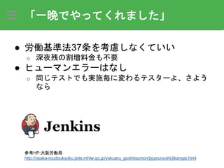 「一晩でやってくれました」
● 労働基準法37条を考慮しなくていい
o 深夜残の割増料金も不要
● ヒューマンエラーはなし
o 同じテストでも実施毎に変わるテスターよ、さよう
なら
参考HP:大阪労働局
http://osaka-roudoukyoku.jsite.mhlw.go.jp/yokuaru_goshitsumon/jigyounushi/jikangai.html
 