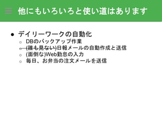 他にもいろいろと使い道はあります
● デイリーワークの自動化
o DBのバックアップ作業
o (誰も見ない)日報メールの自動作成と送信
o (面倒な)Web勤怠の入力
o 毎日、お弁当の注文メールを送信
 