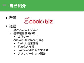 自己紹介
● 所属
● 経歴
o 組み込みエンジニア
o 携帯電話開発(9年)
 ガラケー
o Android Developer(5年)
 Android端末開発
 組み込み支援
 Frameworkカスタマイズ
 アプリケーション開発
 