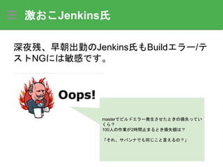 激おこJenkins氏
深夜残、早朝出勤のJenkins氏もBuildエラー/テ
ストNGには敏感です。
masterでビルドエラー発生させたときの損失ってい
くら？
100人の作業が2時間止まるとき損失額は？
「それ、サバンナでも同じこと言えるの？」
 