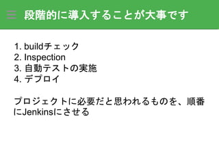 段階的に導入することが大事です
1. buildチェック
2. Inspection
3. 自動テストの実施
4. デプロイ
プロジェクトに必要だと思われるものを、順番
にJenkinsにさせる
 