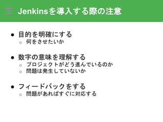 Jenkinsを導入する際の注意
● 目的を明確にする
o 何をさせたいか
● 数字の意味を理解する
o プロジェクトがどう進んでいるのか
o 問題は発生していないか
● フィードバックをする
o 問題があればすぐに対応する
 