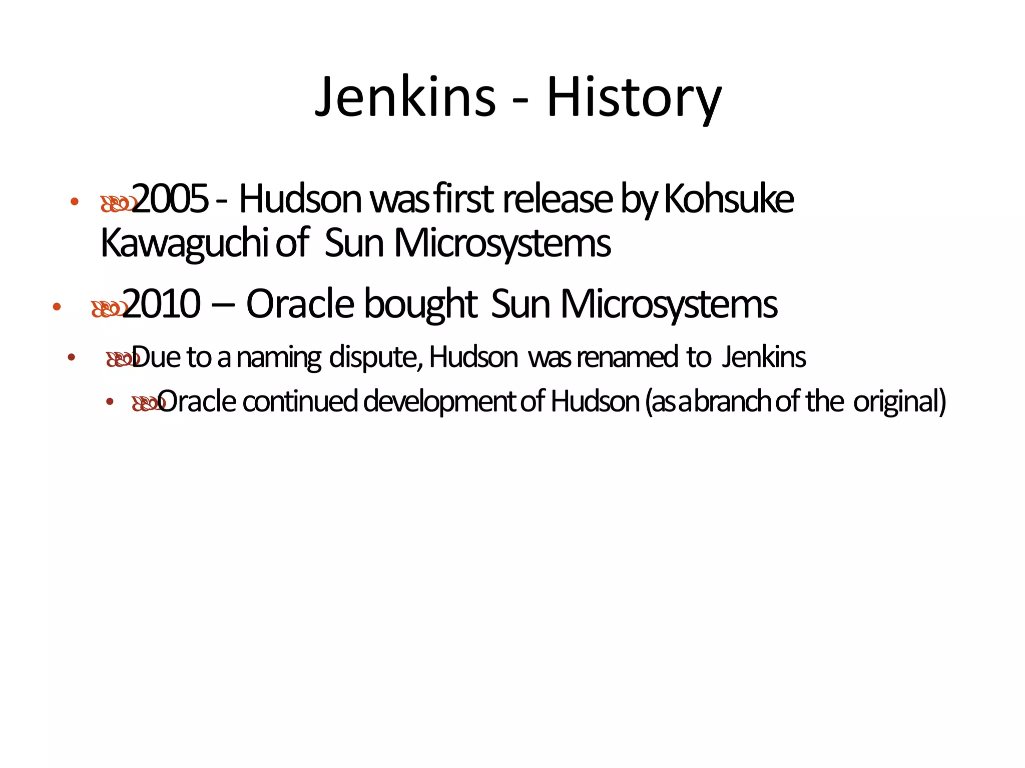 Jenkins - History
• 2005- HudsonwasfirstreleasebyKohsuke
Kawaguchiof SunMicrosystems
• 2010 – Oraclebought SunMicrosystems
• Duetoanaming dispute,Hudson wasrenamed to Jenkins
• OraclecontinueddevelopmentofHudson(asabranchofthe original)
 