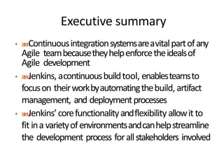 Executive summary
• Continuousintegrationsystemsareavitalpartofany
Agile teambecausetheyhelpenforcetheidealsof
Agile development
• Jenkins, acontinuousbuildtool, enablesteamsto
focuson theirworkbyautomatingthebuild, artifact
management, and deploymentprocesses
• Jenkins’corefunctionalityandflexibility allowitto
fit ina varietyofenvironmentsandcanhelpstreamline
the development process forallstakeholders involved
 