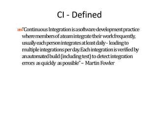 CI - Defined
“ContinuousIntegrationisasoftwaredevelopmentpractice
wheremembersofateamintegratetheirworkfrequently,
usuallyeachpersonintegratesatleastdaily- leadingto
multipleintegrationsperday.Eachintegrationisverifiedby
anautomatedbuild(includingtest)todetectintegration
errors asquickly aspossible”– MartinFowler
 