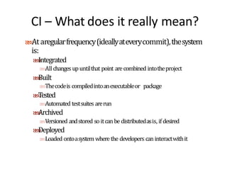 CI – What does it really mean?
Ataregularfrequency(ideallyateverycommit),thesystem
is:
Integrated
Allchanges upuntilthat point arecombined intotheproject
Built
Thecodeis compiledintoanexecutableor package
Tested
Automated testsuites arerun
Archived
Versioned andstored so itcan be distributedasis, ifdesired
Deployed
Loaded ontoasystem where the developers caninteractwithit
 