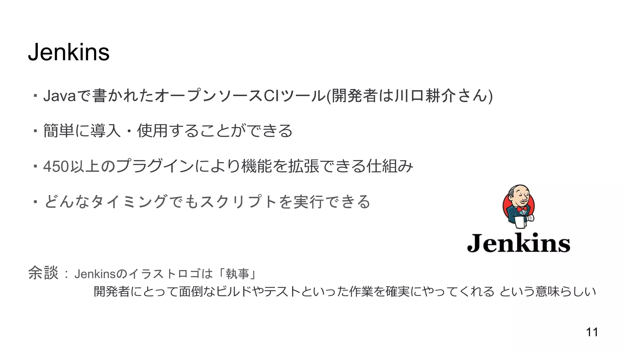 Jenkins
・Javaで書かれたオープンソースCIツール(開発者は川口耕介さん)
・簡単に導入・使用することができる
・450以上のプラグインにより機能を拡張できる仕組み
・どんなタイミングでもスクリプトを実行できる
余談：Jenkinsのイラストロゴは「執事」
開発者にとって面倒なビルドやテストといった作業を確実にやってくれる という意味らしい
11
 