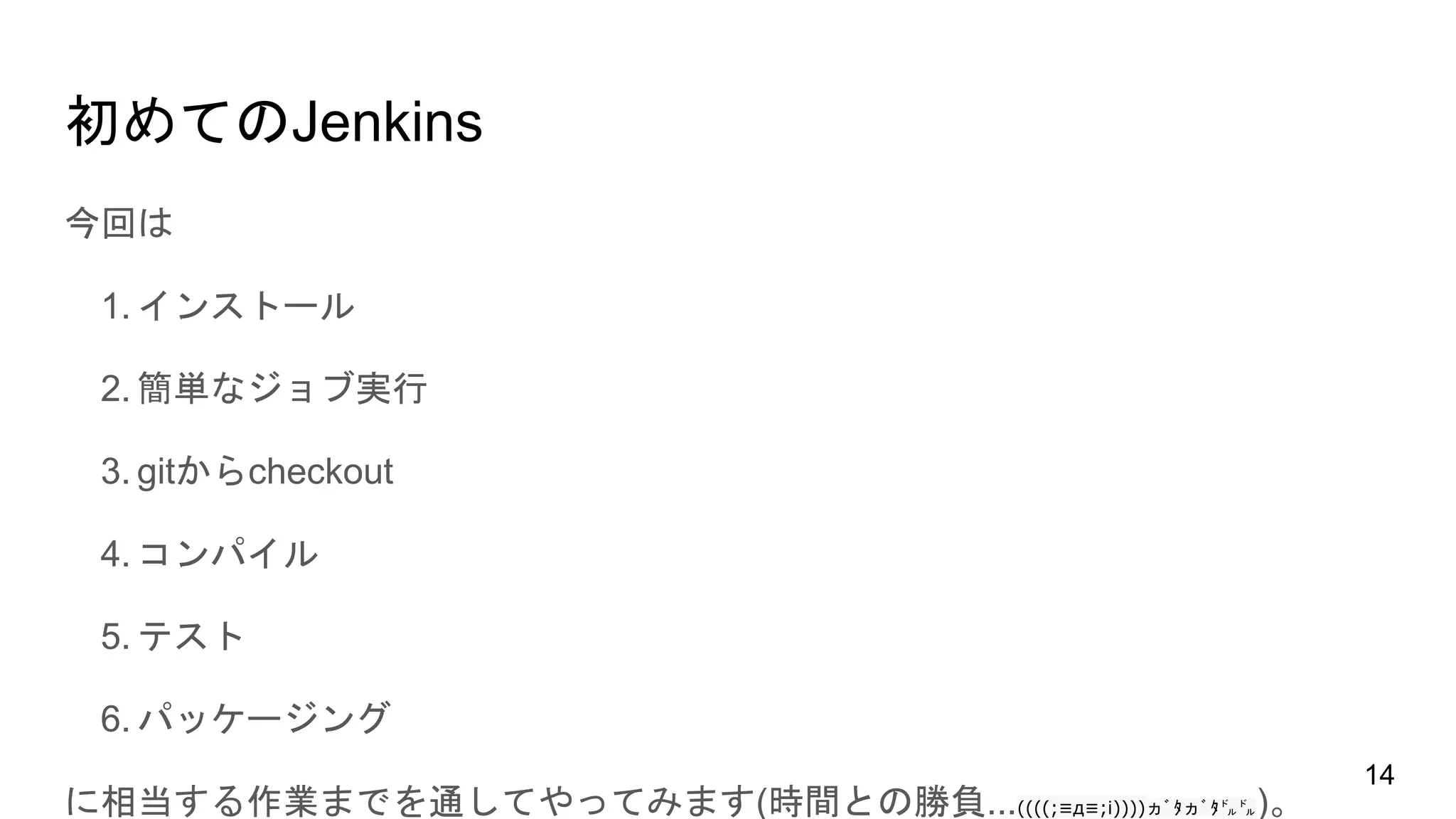 初めてのJenkins
今回は
1. インストール
2. 簡単なジョブ実行
3. gitからcheckout
4. コンパイル
5. テスト
6. パッケージング
に相当する作業までを通してやってみます(時間との勝負...((((;≡д≡;i))))ヵﾞﾀヵﾞﾀ㌦㌦)。
14
 