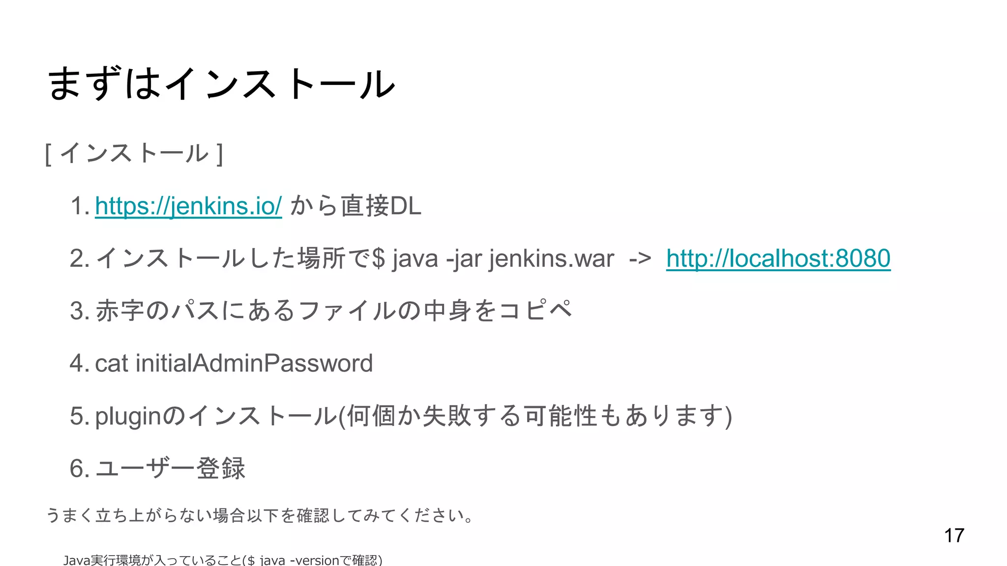 まずはインストール
[ インストール ]
1. https://jenkins.io/ から直接DL
2. インストールした場所で$ java -jar jenkins.war -> http://localhost:8080
3. 赤字のパスにあるファイルの中身をコピペ
4. cat initialAdminPassword
5. pluginのインストール(何個か失敗する可能性もあります)
6. ユーザー登録
うまく立ち上がらない場合以下を確認してみてください。
Java実行環境が入っていること($ java -versionで確認)
17
 
