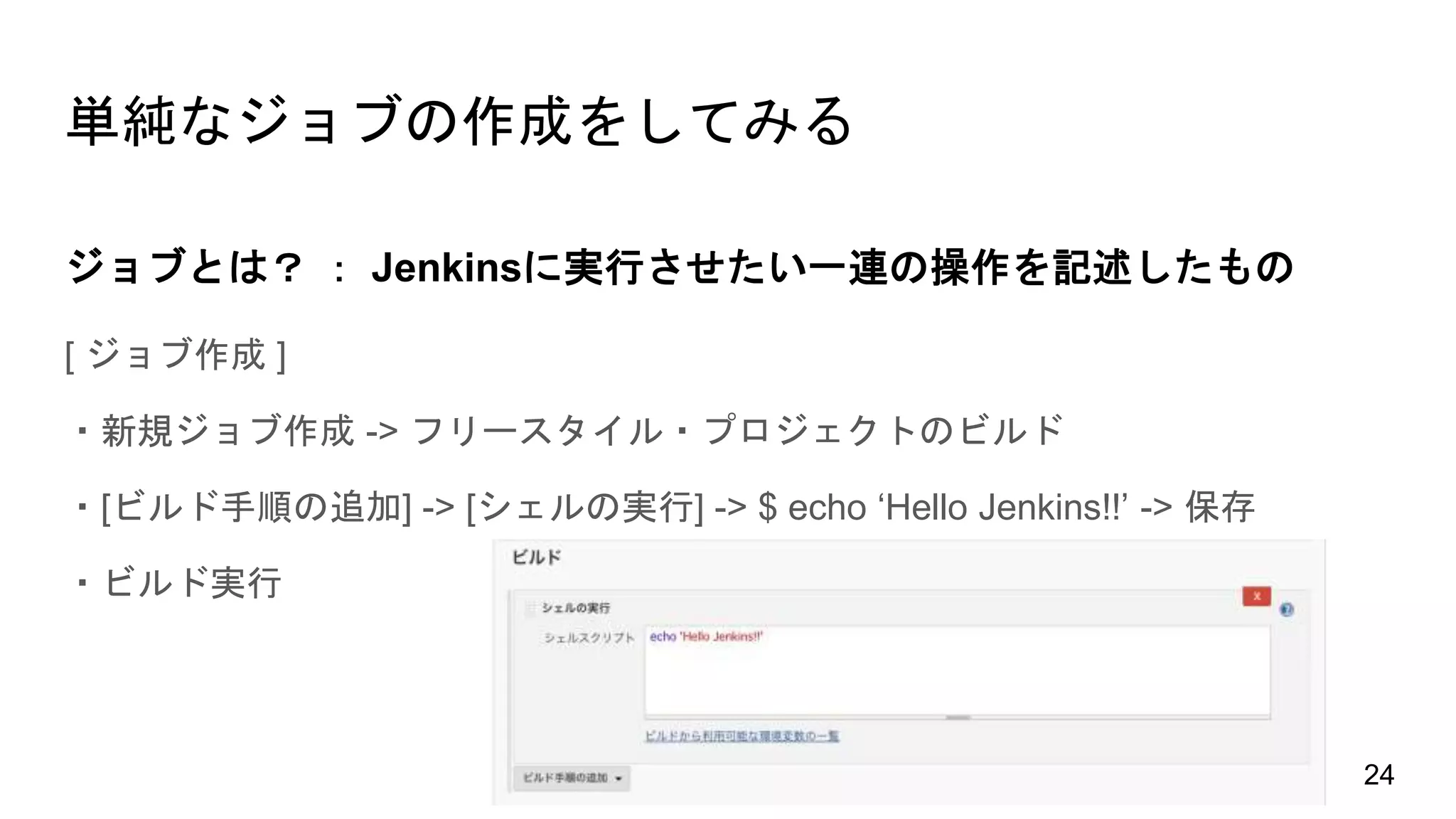 単純なジョブの作成をしてみる
[ ジョブ作成 ]
・新規ジョブ作成 -> フリースタイル・プロジェクトのビルド
・[ビルド手順の追加] -> [シェルの実行] -> $ echo ‘Hello Jenkins!!’ -> 保存
・ビルド実行
ジョブとは？ ： Jenkinsに実行させたい一連の操作を記述したもの
24
 