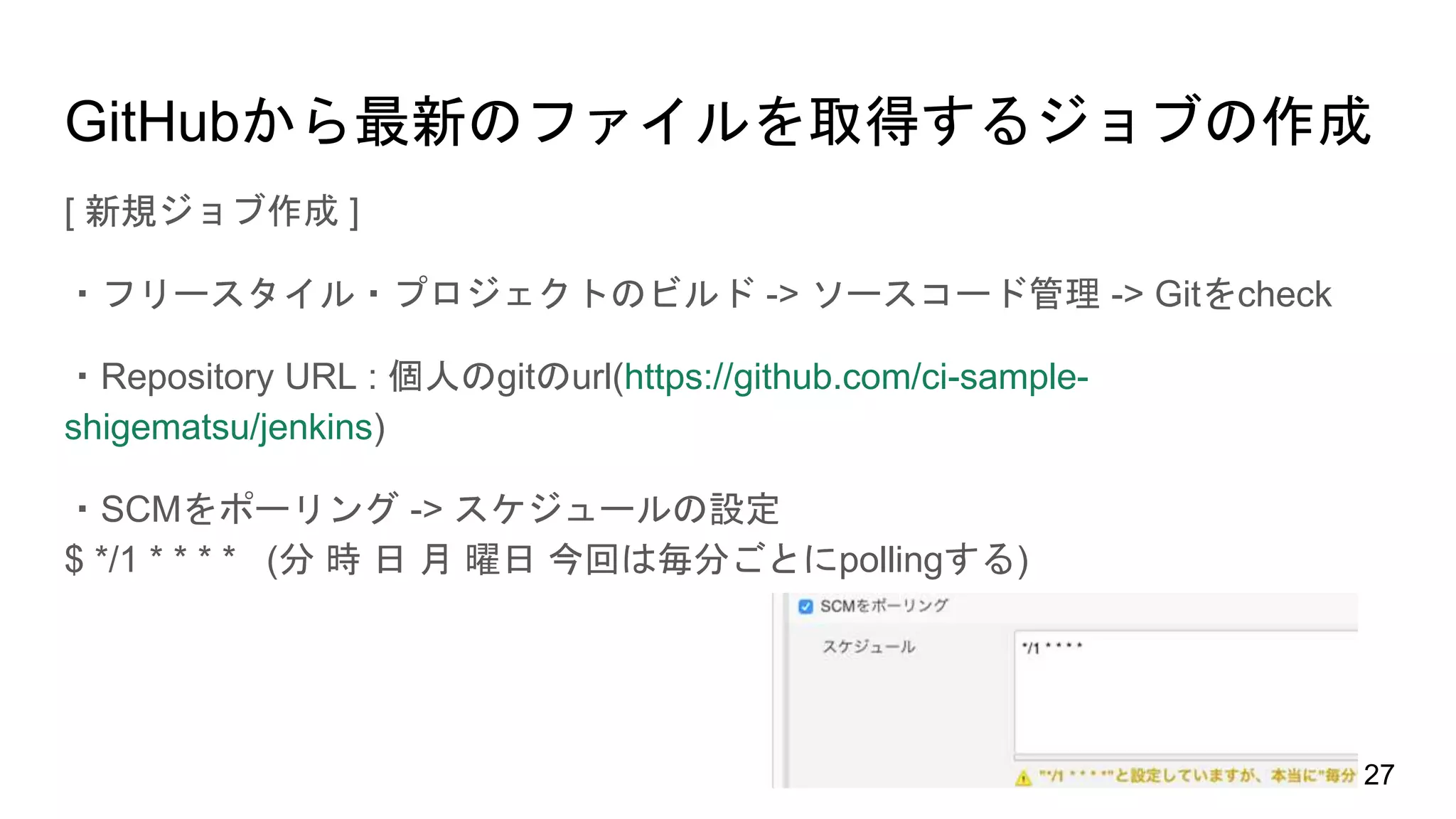 GitHubから最新のファイルを取得するジョブの作成
[ 新規ジョブ作成 ]
・フリースタイル・プロジェクトのビルド -> ソースコード管理 -> Gitをcheck
・Repository URL : 個人のgitのurl(https://github.com/ci-sample-
shigematsu/jenkins)
・SCMをポーリング -> スケジュールの設定
$ */1 * * * * (分 時 日 月 曜日 今回は毎分ごとにpollingする)
27
 