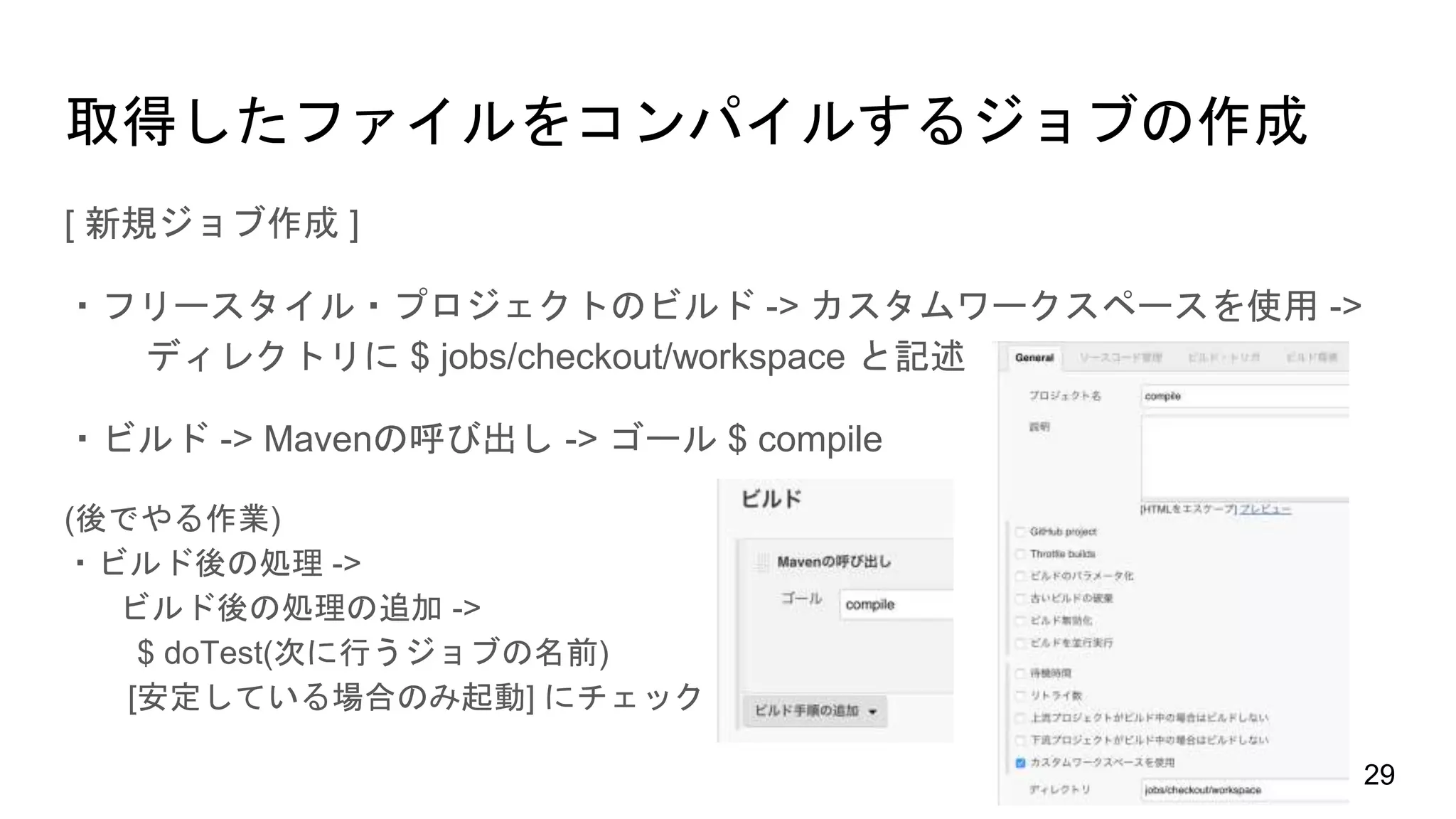 取得したファイルをコンパイルするジョブの作成
[ 新規ジョブ作成 ]
・フリースタイル・プロジェクトのビルド -> カスタムワークスペースを使用 ->
ディレクトリに $ jobs/checkout/workspace と記述
・ビルド -> Mavenの呼び出し -> ゴール $ compile
(後でやる作業)
・ビルド後の処理 ->
ビルド後の処理の追加 ->
$ doTest(次に行うジョブの名前)
[安定している場合のみ起動] にチェック
29
 