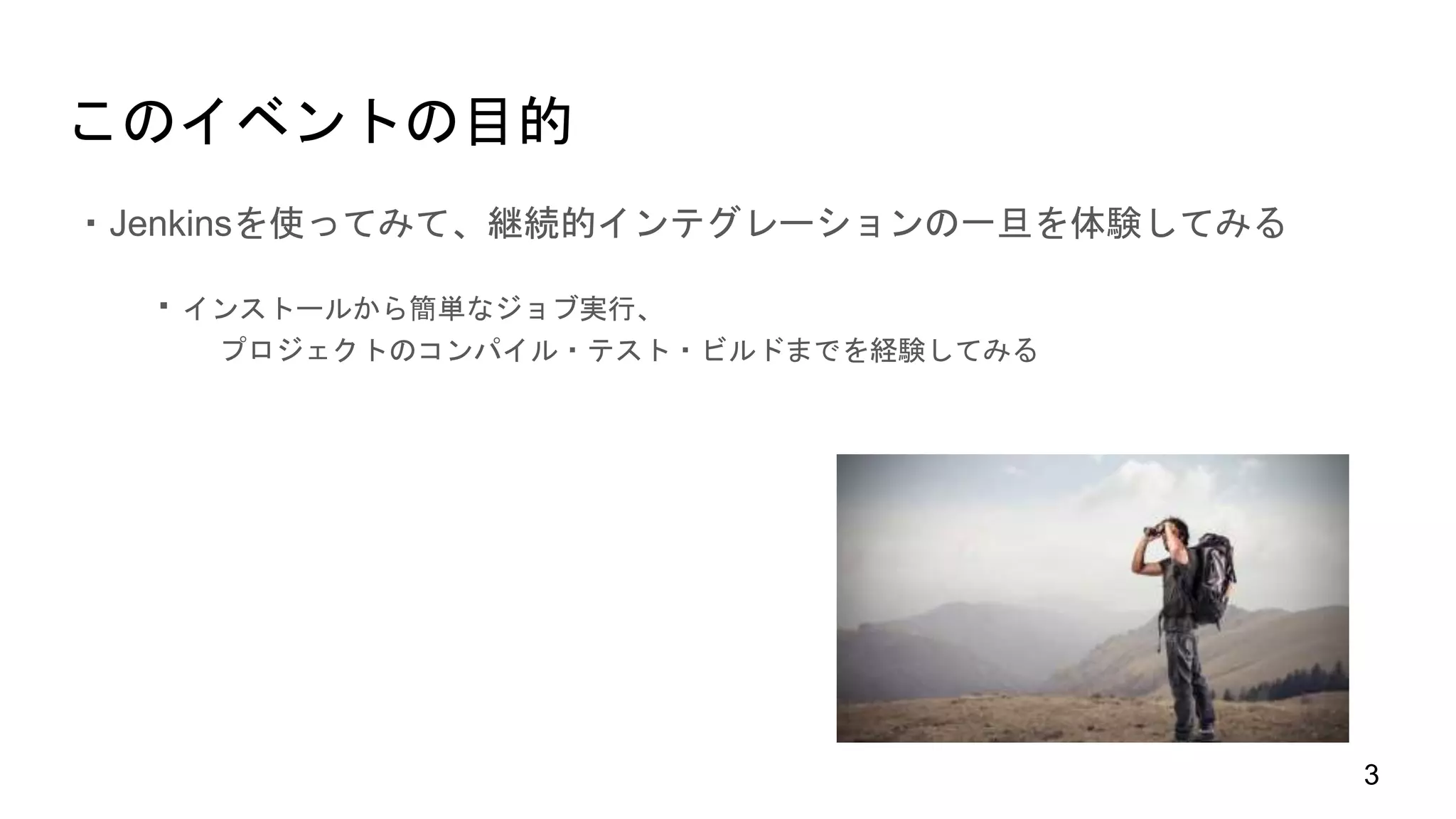 このイベントの目的
・Jenkinsを使ってみて、継続的インテグレーションの一旦を体験してみる
・インストールから簡単なジョブ実行、
プロジェクトのコンパイル・テスト・ビルドまでを経験してみる
3
 