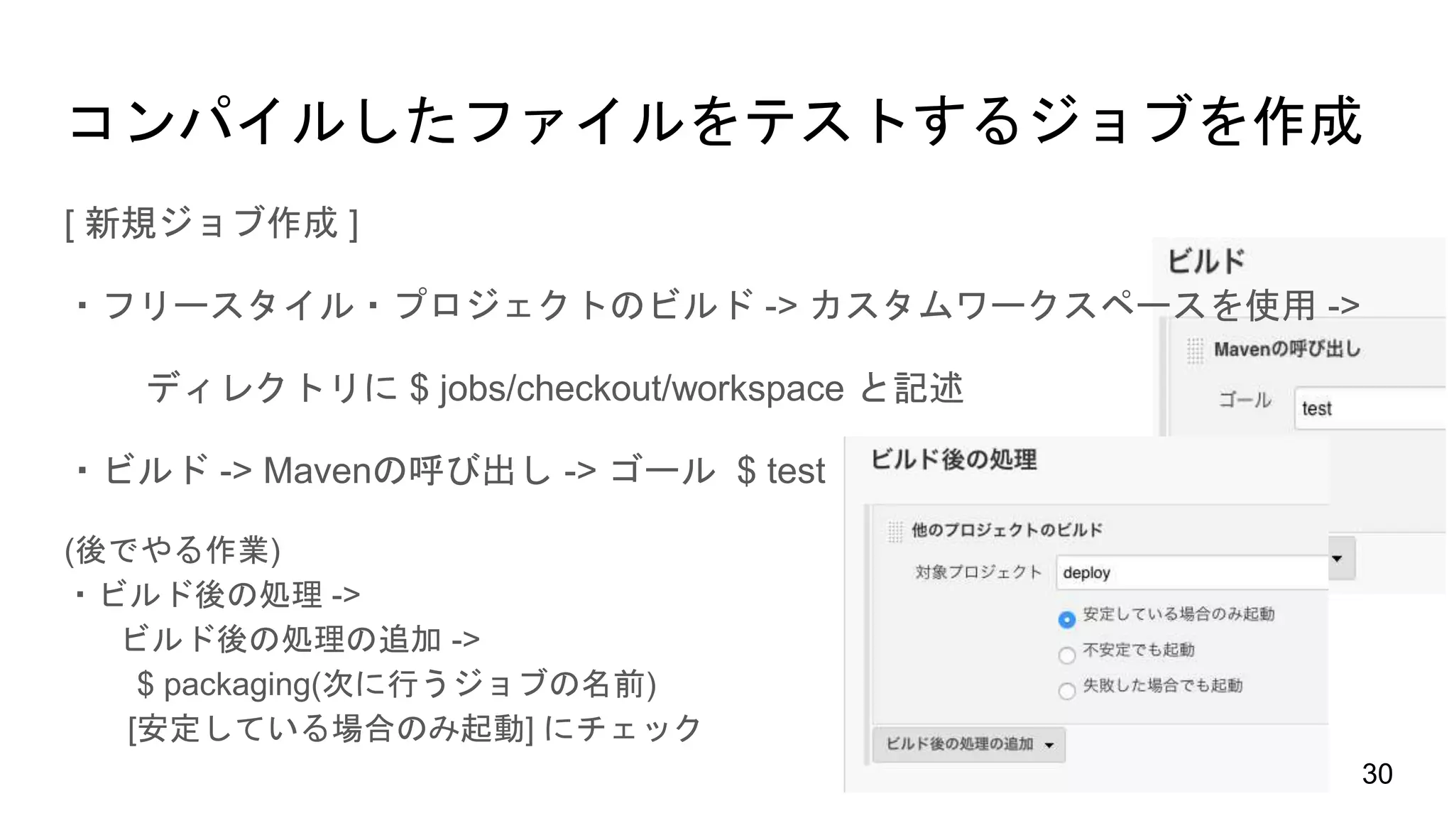 [ 新規ジョブ作成 ]
・フリースタイル・プロジェクトのビルド -> カスタムワークスペースを使用 ->
ディレクトリに $ jobs/checkout/workspace と記述
・ビルド -> Mavenの呼び出し -> ゴール $ test
(後でやる作業)
・ビルド後の処理 ->
ビルド後の処理の追加 ->
$ packaging(次に行うジョブの名前)
[安定している場合のみ起動] にチェック
コンパイルしたファイルをテストするジョブを作成
30
 